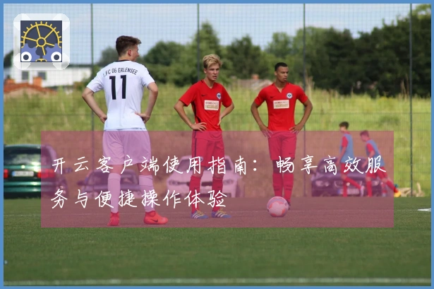 开云客户端使用指南：畅享高效服务与便捷操作体验
